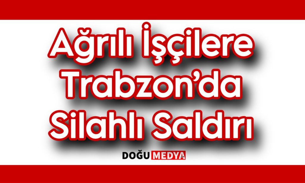 Ağrılı İşçilere Trabzon’da Silahlı Saldırı