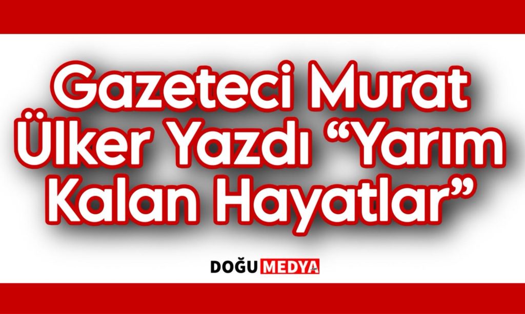 Gazeteci Murat Ülker Yazdı “Yarım Kalan Hayatlar”